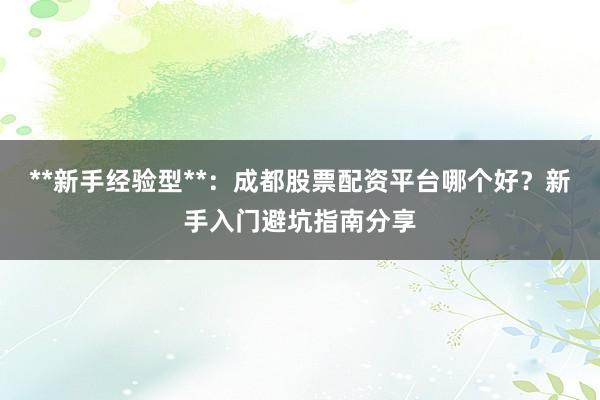 **新手经验型**：成都股票配资平台哪个好？新手入门避坑指南分享