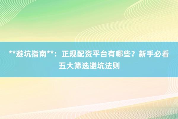 **避坑指南**：正规配资平台有哪些？新手必看五大筛选避坑法则