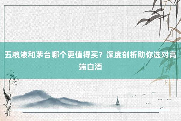 五粮液和茅台哪个更值得买？深度剖析助你选对高端白酒