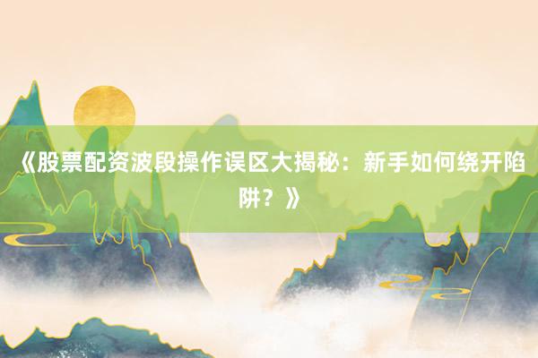 《股票配资波段操作误区大揭秘：新手如何绕开陷阱？》
