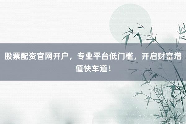 股票配资官网开户，专业平台低门槛，开启财富增值快车道！