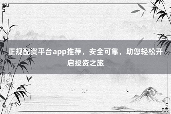 正规配资平台app推荐，安全可靠，助您轻松开启投资之旅