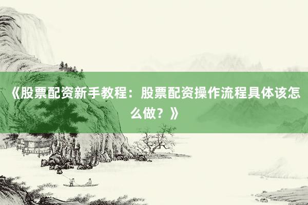 《股票配资新手教程：股票配资操作流程具体该怎么做？》