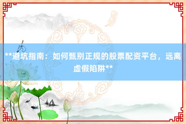 **避坑指南：如何甄别正规的股票配资平台，远离虚假陷阱**