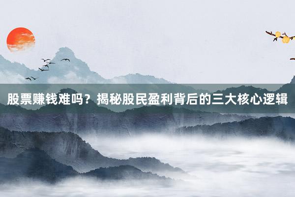 股票赚钱难吗？揭秘股民盈利背后的三大核心逻辑