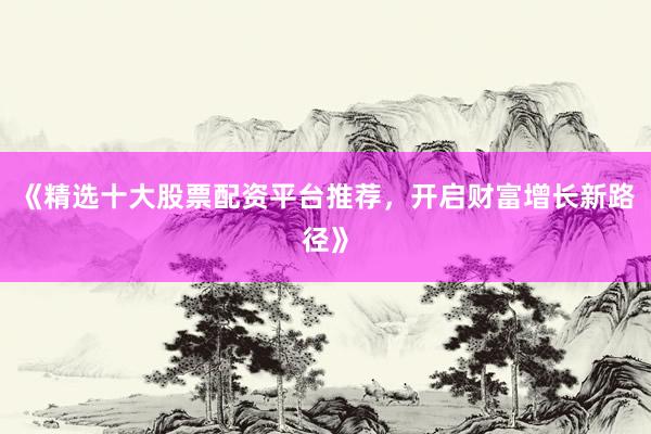 《精选十大股票配资平台推荐，开启财富增长新路径》