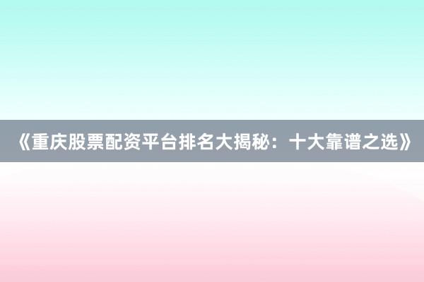 《重庆股票配资平台排名大揭秘：十大靠谱之选》