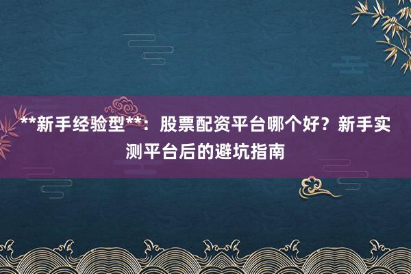 **新手经验型**：股票配资平台哪个好？新手实测平台后的避坑指南