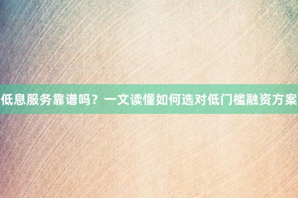 低息服务靠谱吗？一文读懂如何选对低门槛融资方案