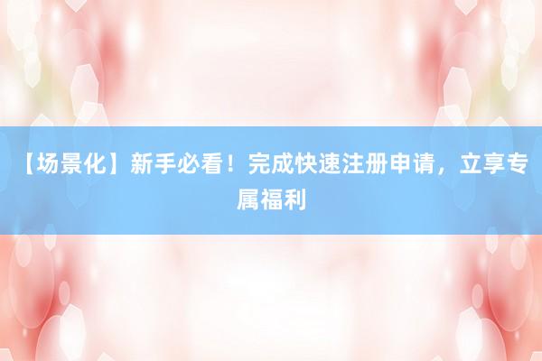 【场景化】新手必看！完成快速注册申请，立享专属福利