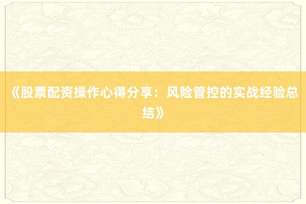 《股票配资操作心得分享：风险管控的实战经验总结》