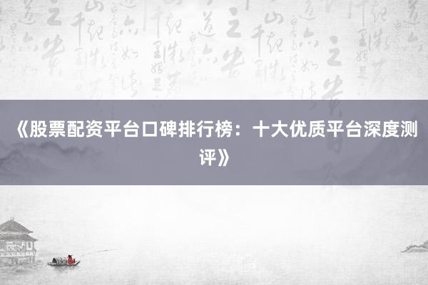 《股票配资平台口碑排行榜：十大优质平台深度测评》