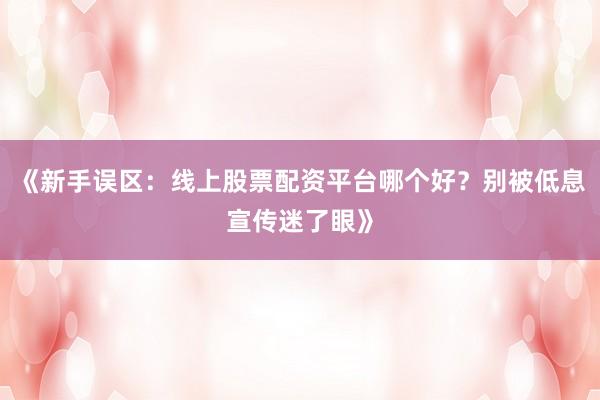 《新手误区：线上股票配资平台哪个好？别被低息宣传迷了眼》