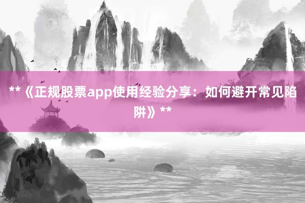 **《正规股票app使用经验分享：如何避开常见陷阱》**