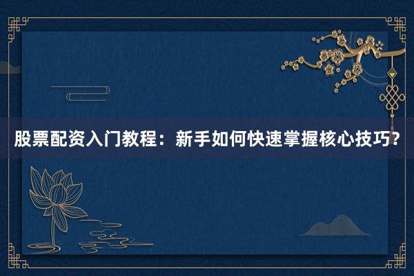 股票配资入门教程：新手如何快速掌握核心技巧？