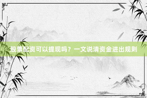 股票配资可以提现吗？一文说清资金进出规则