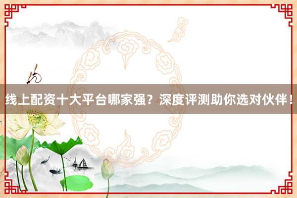 线上配资十大平台哪家强？深度评测助你选对伙伴！
