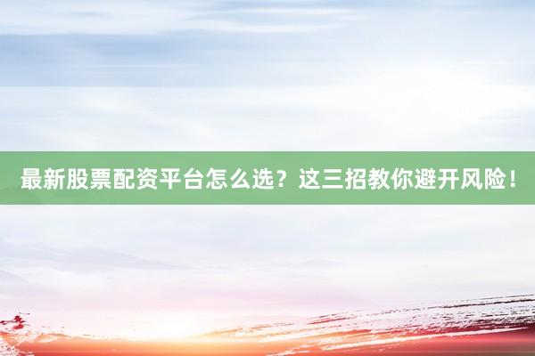 最新股票配资平台怎么选？这三招教你避开风险！