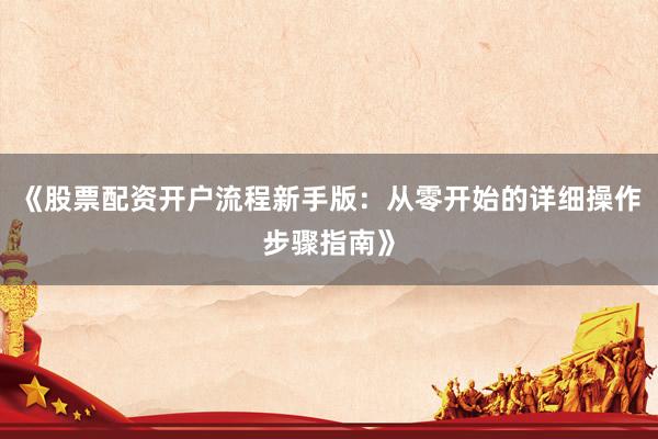 《股票配资开户流程新手版：从零开始的详细操作步骤指南》