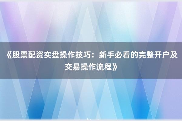 《股票配资实盘操作技巧：新手必看的完整开户及交易操作流程》