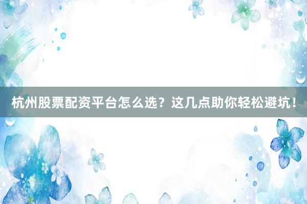 杭州股票配资平台怎么选？这几点助你轻松避坑！