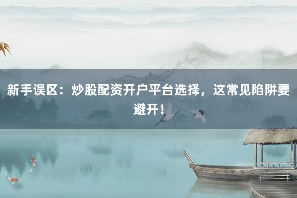 新手误区：炒股配资开户平台选择，这常见陷阱要避开！