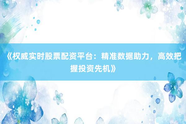 《权威实时股票配资平台：精准数据助力，高效把握投资先机》