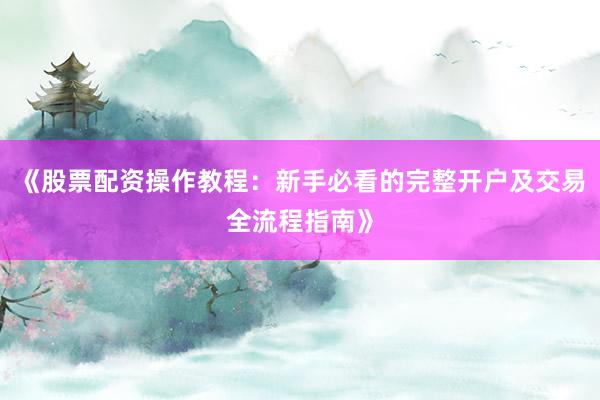 《股票配资操作教程：新手必看的完整开户及交易全流程指南》