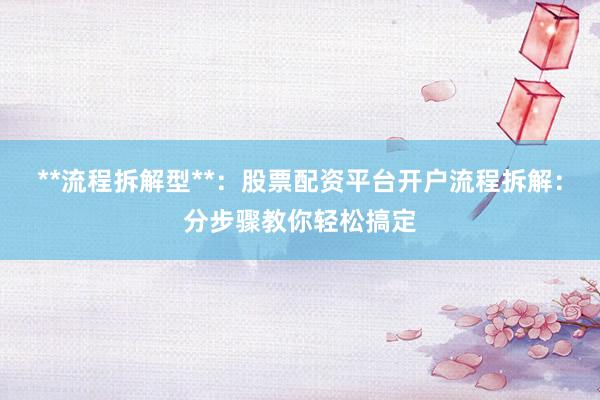 **流程拆解型**：股票配资平台开户流程拆解：分步骤教你轻松搞定