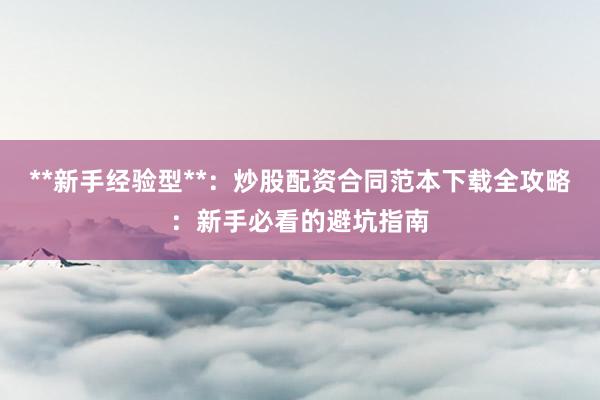 **新手经验型**：炒股配资合同范本下载全攻略：新手必看的避坑指南