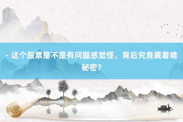 - 这个股票是不是有问题感觉怪，背后究竟藏着啥秘密？