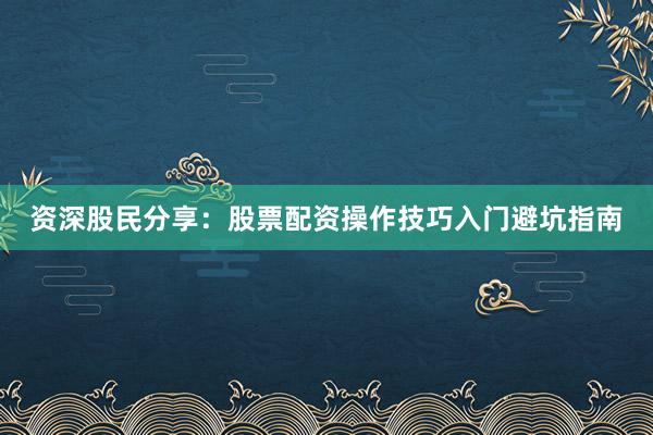 资深股民分享：股票配资操作技巧入门避坑指南