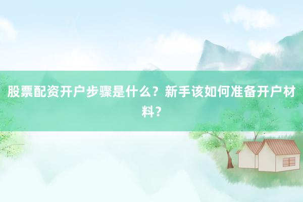 股票配资开户步骤是什么？新手该如何准备开户材料？