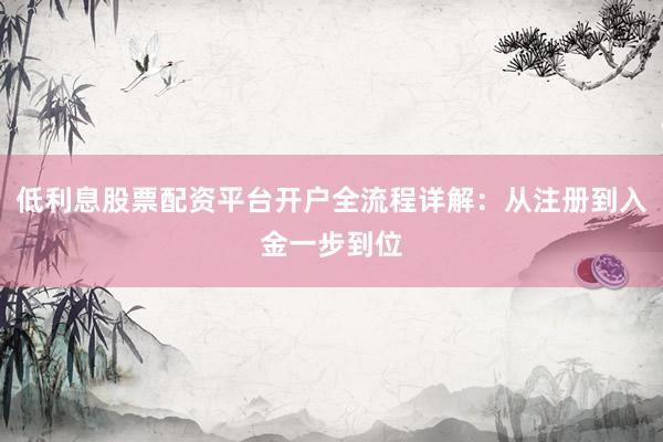 低利息股票配资平台开户全流程详解：从注册到入金一步到位