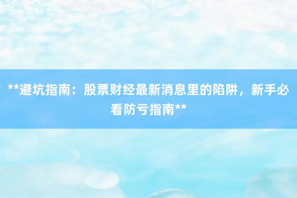 **避坑指南：股票财经最新消息里的陷阱，新手必看防亏指南**