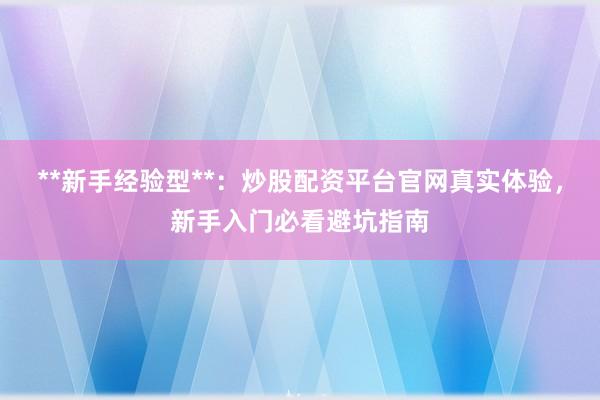 **新手经验型**：炒股配资平台官网真实体验，新手入门必看避坑指南