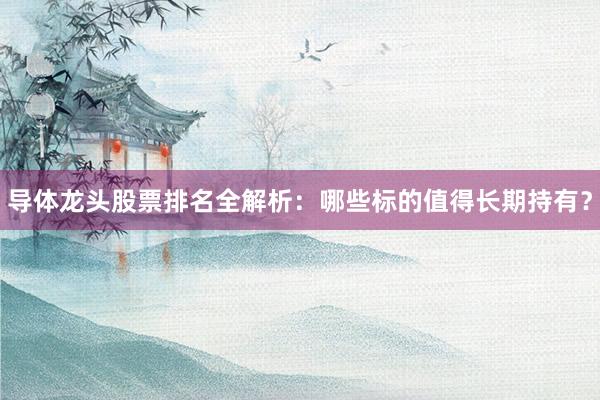 导体龙头股票排名全解析:哪些标的值得长期持有?
