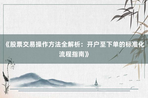 《股票交易操作方法全解析：开户至下单的标准化流程指南》