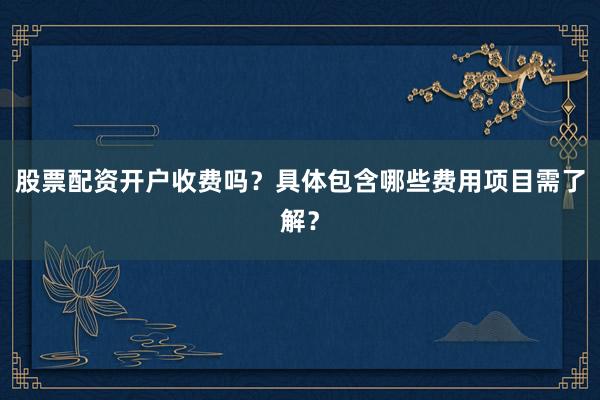 股票配资开户收费吗？具体包含哪些费用项目需了解？