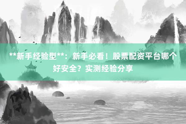 **新手经验型**：新手必看！股票配资平台哪个好安全？实测经验分享
