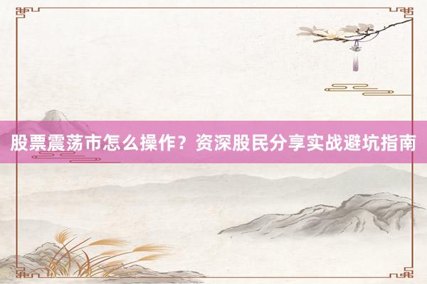 股票震荡市怎么操作？资深股民分享实战避坑指南