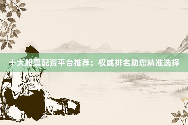 十大股票配资平台推荐：权威排名助您精准选择