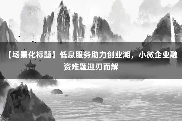 【场景化标题】低息服务助力创业潮，小微企业融资难题迎刃而解