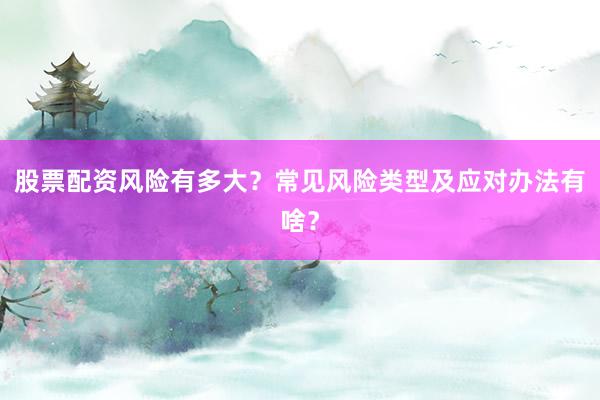 股票配资风险有多大？常见风险类型及应对办法有啥？