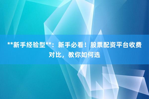 **新手经验型**：新手必看！股票配资平台收费对比，教你如何选