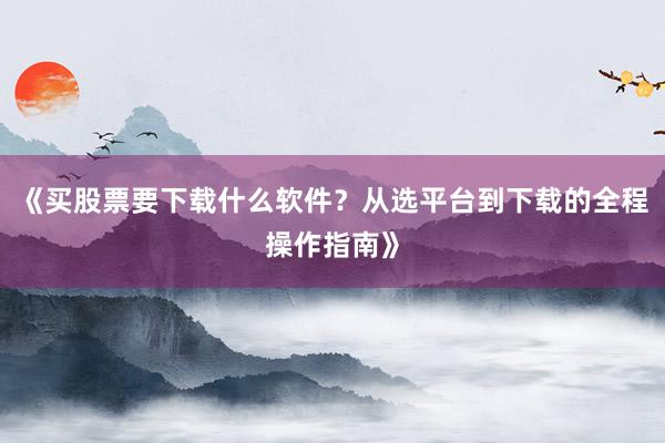 《买股票要下载什么软件？从选平台到下载的全程操作指南》