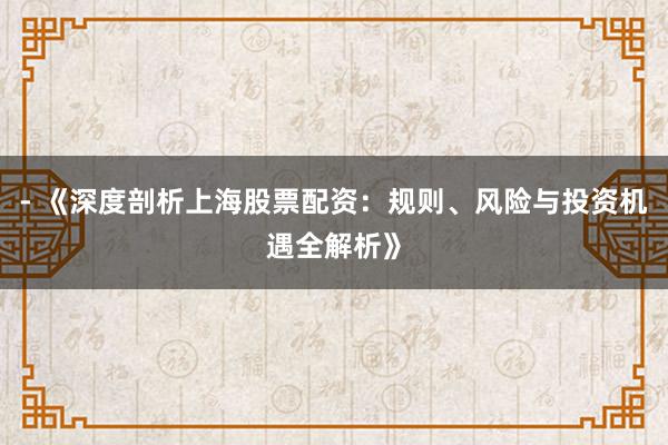 - 《深度剖析上海股票配资：规则、风险与投资机遇全解析》