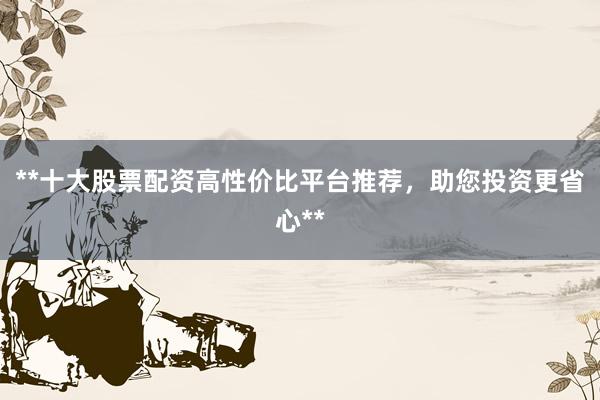 **十大股票配资高性价比平台推荐，助您投资更省心**