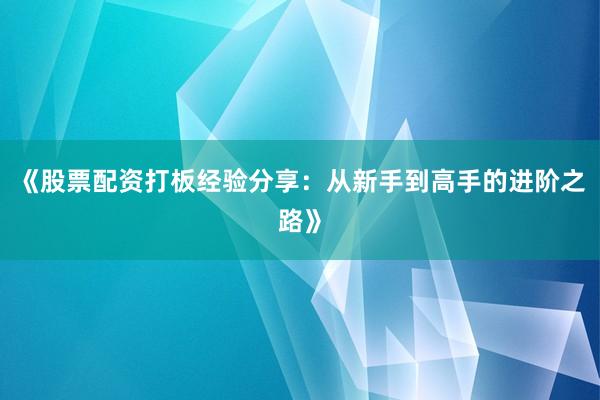 《股票配资打板经验分享：从新手到高手的进阶之路》