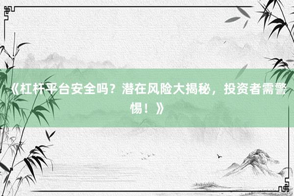 《杠杆平台安全吗？潜在风险大揭秘，投资者需警惕！》